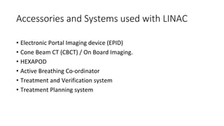 Accessories and Systems used with LINAC
• Electronic Portal Imaging device (EPID)
• Cone Beam CT (CBCT) / On Board Imaging.
• HEXAPOD
• Active Breathing Co-ordinator
• Treatment and Verification system
• Treatment Planning system
 
