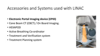 Accessories and Systems used with LINAC
• Electronic Portal Imaging device (EPID)
• Cone Beam CT (CBCT) / On Board Imaging.
• HEXAPOD
• Active Breathing Co-ordinator
• Treatment and Verification system
• Treatment Planning system
 