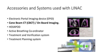 Accessories and Systems used with LINAC
• Electronic Portal Imaging device (EPID)
• Cone Beam CT (CBCT) / On Board Imaging.
• HEXAPOD
• Active Breathing Co-ordinator
• Treatment and Verification system
• Treatment Planning system
 