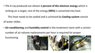 • The X-ray produced are almost 1 percent of the electron energy which is
striking on a target, rest of the energy (99%) is converted into heat.
This heat needs to be cooled and is achieved by Cooling system consist
of water chiller.
• Air-conditioning and humidity control in the treatment room with a certain
number of air volume replacements per hour is required for proper
functioning
 
