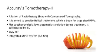 Accuray’s Tomotherapy-H
• A fusion of Radiotherapy Linac with Computered Tomography.
• It is armed to provide Helical treatments which is boon for large sized PTVs.
• Flat couch provided allows automatic translation during treatment, is
calliberated by IEC
• 6MV FFF
• Integrated MVCT system (3.5 MV)
 