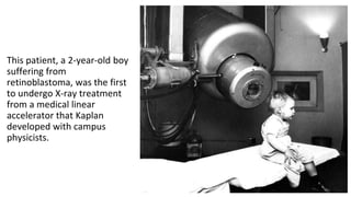 This patient, a 2-year-old boy
suffering from
retinoblastoma, was the first
to undergo X-ray treatment
from a medical linear
accelerator that Kaplan
developed with campus
physicists.
 