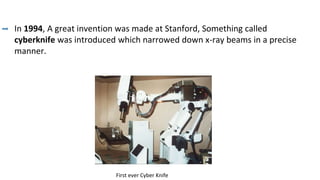 In 1994, A great invention was made at Stanford, Something called
cyberknife was introduced which narrowed down x-ray beams in a precise
manner.
First ever Cyber Knife
 