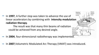 In 1997, A further step was taken to advance the use of
linear accelerators by combining with intensity modulation
radiation therapy.
The result was that many thin beams of radiation
could be achieved from any desired angle.
In 2004, four-dimensional radiotherapy was implemented.
In 2007,Volumetric Modulated Arc Therapy (VMAT) was introduced.
 