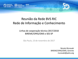 Reunião da Rede BVS RIC
Rede de Informação e Conhecimento
Linhas de cooperação técnica 2017/2018
BIREME/OPAS/OMS e SES-SP
São Paulo, 13 de novembro de 2017
Renato Murasaki
BIREME/OPAS/OMS, Gerente
murasaki@paho.org
 
