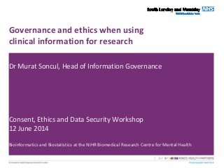 Governance and ethics when using
clinical information for research
Dr Murat Soncul, Head of Information Governance
Consent, Ethics and Data Security Workshop
12 June 2014
Bioinformatics and Biostatistics at the NIHR Biomedical Research Centre for Mental Health
 