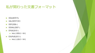 私が関わった文書フォーマット 
 ODA(80年代) 
 XML(90年代末） 
 ODF(2006-) 
 OOXML(2007-) 
 EPUB(2010-) 
 Webと教育の一体化 
 EDUPUB(2013-) 
 Webと出版の一体化 
 