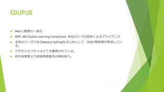 EDUPUB 
 Webと教育の一体化 
 IDPF, IMS Global Learning Consortium, W3Cの三つの団体によるアライアンス 
 全体のリーダであるMarkus Gyllingをはじめとして、DAISY関係者が参加してい 
る。 
 アクセシビリティはとても重視されている。 
 初中等教育より高等教育優先の傾向あり。 
 