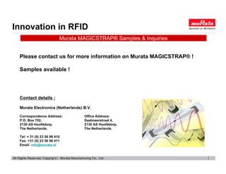 Innovation in RFID
                          Murata MAGICSTRAP® Samples & Inquiries


 Please contact us for more information on Murata MAGICSTRAP® !

 Samples available !




 Contact details :

 Murata Electronics (Netherlands) B.V.

 Correspondence Address:          Office Address:
 P.O. Box 702,                    Daalmeerstraat 4,
 2130 AS Hoofddorp,               2130 AS Hoofddorp,
 The Netherlands.                 The Netherlands.

 Tel: + 31 (0) 23 56 98 410
 Fax: +31 (0) 23 56 98 411
 Email: info@murata.nl
 
