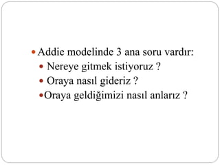  Addie modelinde 3 ana soru vardır:
 Nereye gitmek istiyoruz ?
 Oraya nasıl gideriz ?
Oraya geldiğimizi nasıl anlarız ?
 
