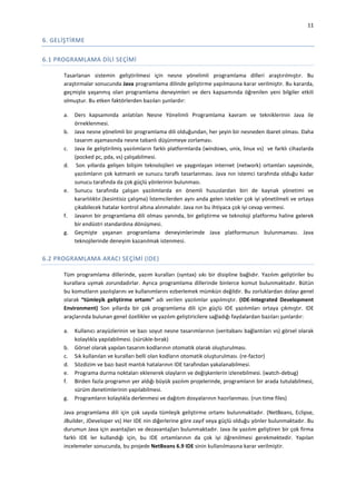 11

6. GELİŞTİRME
6.1 PROGRAMLAMA DİLİ SEÇİMİ
Tasarlanan sistemin geliştirilmesi için nesne yönelimli programlama dilleri araştırılmıştır. Bu
araştırmalar sonucunda Java programlama dilinde geliştirme yapılmasına karar verilmiştir. Bu kararda,
geçmişte yaşanmış olan programlama deneyimleri ve ders kapsamında öğrenilen yeni bilgiler etkili
olmuştur. Bu etken faktörlerden bazıları şunlardır:
a.
b.
c.
d.

e.

f.
g.

Ders kapsamında anlatılan Nesne Yönelimli Programlama kavram ve tekniklerinin Java ile
örneklenmesi.
Java nesne yönelimli bir programlama dili olduğundan, her şeyin bir nesneden ibaret olması. Daha
tasarım aşamasında nesne tabanlı düşünmeye zorlaması.
Java ile geliştirilmiş yazılımların farklı platformlarda (windows, unix, linux vs) ve farklı cihazlarda
(pocked pc, pda, vs) çalışabilmesi.
Son yıllarda gelişen bilişim teknolojileri ve yaygınlaşan internet (network) ortamları sayesinde,
yazılımların çok katmanlı ve sunucu taraflı tasarlanması. Java nın istemci tarafında olduğu kadar
sunucu tarafında da çok güçlü yönlerinin bulunması.
Sunucu tarafında çalışan yazılımlarda en önemli hususlardan biri de kaynak yönetimi ve
kararlılıktır.(kesintisiz çalışma) İstemcilerden aynı anda gelen istekler çok iyi yönetilmeli ve ortaya
çıkabilecek hatalar kontrol altına alınmalıdır. Java nın bu ihtiyaca çok iyi cevap vermesi.
Javanın bir programlama dili olması yanında, bir geliştirme ve teknoloji platformu haline gelerek
bir endüstri standardına dönüşmesi.
Geçmişte yaşanan programlama deneyimlerimde Java platformunun bulunmaması. Java
teknojilerinde deneyim kazanılmak istenmesi.

6.2 PROGRAMLAMA ARACI SEÇİMİ (IDE)
Tüm programlama dillerinde, yazım kuralları (syntax) sıkı bir disipline bağlıdır. Yazılım geliştiriler bu
kurallara uymak zorundadırlar. Ayrıca programlama dillerinde binlerce komut bulunmaktadır. Bütün
bu komutların yazılışlarını ve kullanımlarını ezberlemek mümkün değildir. Bu zorluklardan dolayı genel
olarak “tümleşik geliştirme ortamı” adı verilen yazılımlar yapılmıştır. (IDE-Integrated Development
Environment) Son yıllarda bir çok programlama dili için güçlü IDE yazılımları ortaya çıkmıştır. IDE
araçlarında bulunan genel özellikler ve yazılım geliştiricilere sağladığı faydalardan bazıları şunlardır:
a.
b.
c.
d.
e.
f.
g.

Kullanıcı arayüzlerinin ve bazı soyut nesne tasarımlarının (veritabanı bağlantıları vs) görsel olarak
kolaylıkla yapılabilmesi. (sürükle-bırak)
Görsel olarak yapılan tasarım kodlarının otomatik olarak oluşturulması.
Sık kullanılan ve kuralları belli olan kodların otomatik oluşturulması. (re-factor)
Sözdizim ve bazı basit mantık hatalarının IDE tarafından yakalanabilmesi.
Programa durma noktaları eklenerek olayların ve değişkenlerin izlenebilmesi. (watch-debug)
Birden fazla programın yer aldığı büyük yazılım projelerinde, programların bir arada tutulabilmesi,
sürüm denetimlerinin yapılabilmesi.
Programların kolaylıkla derlenmesi ve dağıtım dosyalarının hazırlanması. (run time files)

Java programlama dili için çok sayıda tümleşik geliştirme ortamı bulunmaktadır. (NetBeans, Eclipse,
JBuilder, JDeveloper vs) Her IDE nin diğerlerine göre zayıf veya güçlü olduğu yönler bulunmaktadır. Bu
durumun Java için avantajları ve dezavantajları bulunmaktadır. Java ile yazılım geliştiren bir çok firma
farklı IDE ler kullandığı için, bu IDE ortamlarının da çok iyi öğrenilmesi gerekmektedir. Yapılan
incelemeler sonucunda, bu projede NetBeans 6.9 IDE sinin kullanılmasına karar verilmiştir.

 