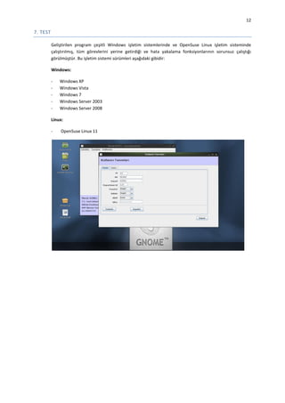 12

7. TEST
Geliştirilen program çeşitli Windows işletim sistemlerinde ve OpenSuse Linux işletim sisteminde
çalıştırılmış, tüm görevlerini yerine getirdiği ve hata yakalama fonksiyonlarının sorunsuz çalıştığı
görülmüştür. Bu işletim sistemi sürümleri aşağıdaki gibidir:
Windows:
-

Windows XP
Windows Vista
Windows 7
Windows Server 2003
Windows Server 2008

Linux:
-

OpenSuse Linux 11

 