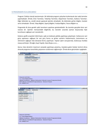 16

9.PROGRAMIN KULLANILMASI
Program 2 bölüm olarak tasarlanmıştır. Bir bölümde program çalışırken kullanılacak olan sabit tanımlar
yapılmaktadır. Örnek; Ürün Tanımları, Tedarikçi Tanımları, Departman Tanımları, Kullanıcı Tanımları.
Diğer bölümde ise, sürekli olarak yapılacak işlemler almaktadır. Bu bölümden girilen bilgiler, hareket
verisi olmaktadır. Örnek; Talep Bilgileri, Sipariş Bilgileri, İrsaliye Bilgileri, Fatura Bilgileri vs.
Programda ilk önce gerekli sabit tanımların yapılması gerekmektedir. Bu tanımlar gerçekte birer veri
nesnesi dir. İşlemler menüsündeki bilgilerde, bu nesneler arasında (zaman boyutunda) ilişki
kurulmasını sağlayan veri nesneleridir.
Kullanıcı grafik arayüzleri (GUI) basit, sade ve kullanışlı şekilde yapılmaya çalışılmıştır. Kullanıcının veri
girişi yapmasını sağlayan bir veri giriş formu ve girilen verilerin listelenmesini, bulunmasını ve
silinmesini sağlayan liste (browse) formu yapılmıştır. Yapılan işlem sonuçlarında, kullanıcıya mutlaka
mesaj verilmiştir. Örneğin; Kayıt Yapıldı, Hata Oluştu vs vs.....
Ayrıca, hata denetimi maximum seviyede yapılmaya çalışılmış, meydana gelen hatalar kontrol altına
alınarak programın kararlılıkla çalışmasını sürdürmesi sağlanmıştır. Örnek ekran görüntüleri aşağıdadır:

 