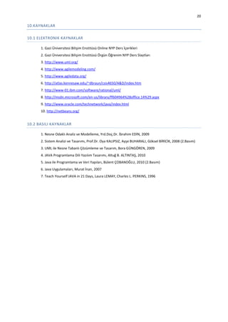 20

10.KAYNAKLAR
10.1 ELEKTRONIK KAYNAKLAR
1. Gazi Üniversitesi Bilişim Enstitüsü Online NYP Ders İçerikleri
2. Gazi Üniversitesi Bilişim Enstitüsü Örgün Öğrenim NYP Ders Slaytları
3. http://www.uml.org/
4. http://www.agilemodeling.com/
5. http://www.agiledata.org/
6. http://atlas.kennesaw.edu/~dbraun/csis4650/A&D/index.htm
7. http://www-01.ibm.com/software/rational/uml/
8. http://msdn.microsoft.com/en-us/library/ff604964%28office.14%29.aspx
9. http://www.oracle.com/technetwork/java/index.html
10. http://netbeans.org/

10.2 BASILI KAYNAKLAR
1. Nesne Odaklı Analiz ve Modelleme, Yrd.Doç.Dr. İbrahim EDİN, 2009
2. Sistem Analizi ve Tasarımı, Prof.Dr. Oya KALIPSIZ, Ayşe BUHARALI, Göksel BİRİCİK, 2008 (2.Basım)
3. UML ile Nesne Tabanlı Çözümleme ve Tasarım, Bora GÜNGÖREN, 2009
4. JAVA Programlama Dili Yazılım Tasarımı, Altuğ B. ALTINTAŞ, 2010
5. Java ile Programlama ve Veri Yapıları, Bülent ÇOBANOĞLU, 2010 (2.Basım)
6. Java Uygulamaları, Murat İnan, 2007
7. Teach Yourself JAVA in 21 Days, Laura LEMAY, Charles L. PERKINS, 1996

 