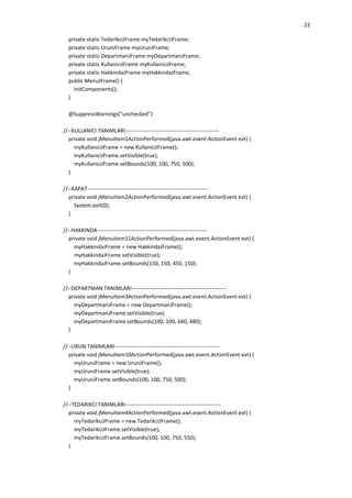 22
private static TedarikciJFrame myTedarikciJFrame;
private static UrunJFrame myUrunJFrame;
private static DepartmanJFrame myDepartmanJFrame;
private static KullaniciJFrame myKullaniciJFrame;
private static HakkindaJFrame myHakkindaJFrame;
public MenuJFrame() {
initComponents();
}
@SuppressWarnings("unchecked")
//--KULLANICI TANIMLARI---------------------------------------------------private void jMenuItem1ActionPerformed(java.awt.event.ActionEvent evt) {
myKullaniciJFrame = new KullaniciJFrame();
myKullaniciJFrame.setVisible(true);
myKullaniciJFrame.setBounds(100, 100, 750, 500);
}
//--KAPAT------------------------------------------------------------------private void jMenuItem2ActionPerformed(java.awt.event.ActionEvent evt) {
System.exit(0);
}
//--HAKKINDA------------------------------------------------------------private void jMenuItem11ActionPerformed(java.awt.event.ActionEvent evt) {
myHakkindaJFrame = new HakkindaJFrame();
myHakkindaJFrame.setVisible(true);
myHakkindaJFrame.setBounds(150, 150, 450, 150);
}
//--DEPARTMAN TANIMLARI----------------------------------------------------private void jMenuItem3ActionPerformed(java.awt.event.ActionEvent evt) {
myDepartmanJFrame = new DepartmanJFrame();
myDepartmanJFrame.setVisible(true);
myDepartmanJFrame.setBounds(100, 100, 640, 480);
}
//--URUN TANIMLARI---------------------------------------------------------private void jMenuItem10ActionPerformed(java.awt.event.ActionEvent evt) {
myUrunJFrame = new UrunJFrame();
myUrunJFrame.setVisible(true);
myUrunJFrame.setBounds(100, 100, 750, 500);
}
//--TEDARIKCI TANIMLARI----------------------------------------------------private void jMenuItem4ActionPerformed(java.awt.event.ActionEvent evt) {
myTedarikciJFrame = new TedarikciJFrame();
myTedarikciJFrame.setVisible(true);
myTedarikciJFrame.setBounds(100, 100, 750, 550);
}

 