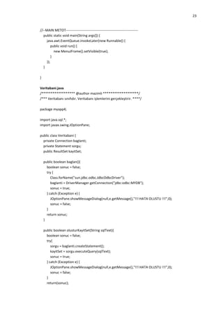 23

//--MAIN METOT--------------------------------------------------------------public static void main(String args[]) {
java.awt.EventQueue.invokeLater(new Runnable() {
public void run() {
new MenuJFrame().setVisible(true);
}
});
}
}
Veritabani.java
/****************** @author mazimli *******************/
/*** Veritabanı sınıfıdır. Veritabanı işlemlerini gerçekleştirir. ****/
package myapp4;
import java.sql.*;
import javax.swing.JOptionPane;
public class Veritabani {
private Connection baglanti;
private Statement sorgu;
public ResultSet kayitSet;
public boolean baglan(){
boolean sonuc = false;
try {
Class.forName("sun.jdbc.odbc.JdbcOdbcDriver");
baglanti = DriverManager.getConnection("jdbc:odbc:MYDB");
sonuc = true;
} catch (Exception e) {
JOptionPane.showMessageDialog(null,e.getMessage(),"!!! HATA OLUSTU !!!",0);
sonuc = false;
}
return sonuc;
}
public boolean olusturKayitSet(String sqlText){
boolean sonuc = false;
try{
sorgu = baglanti.createStatement();
kayitSet = sorgu.executeQuery(sqlText);
sonuc = true;
} catch (Exception e) {
JOptionPane.showMessageDialog(null,e.getMessage(),"!!! HATA OLUSTU !!!",0);
sonuc = false;
}
return(sonuc);

 