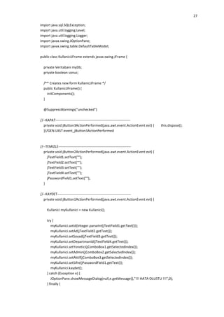 27
import java.sql.SQLException;
import java.util.logging.Level;
import java.util.logging.Logger;
import javax.swing.JOptionPane;
import javax.swing.table.DefaultTableModel;
public class KullaniciJFrame extends javax.swing.JFrame {
private Veritabani myDb;
private boolean sonuc;
/** Creates new form KullaniciJFrame */
public KullaniciJFrame() {
initComponents();
}
@SuppressWarnings("unchecked")
//--KAPAT----------------------------------------------------------------private void jButton3ActionPerformed(java.awt.event.ActionEvent evt) {
}//GEN-LAST:event_jButton3ActionPerformed

this.dispose();

//--TEMIZLE--------------------------------------------------------------private void jButton2ActionPerformed(java.awt.event.ActionEvent evt) {
jTextField1.setText("");
jTextField2.setText("");
jTextField3.setText("");
jTextField4.setText("");
jPasswordField1.setText("");
}
//--KAYDET---------------------------------------------------------------private void jButton1ActionPerformed(java.awt.event.ActionEvent evt) {
Kullanici myKullanici = new Kullanici();
try {
myKullanici.setId(Integer.parseInt(jTextField1.getText()));
myKullanici.setAd(jTextField2.getText());
myKullanici.setSoyad(jTextField3.getText());
myKullanici.setDepartmanId(jTextField4.getText());
myKullanici.setYonetici(jComboBox1.getSelectedIndex());
myKullanici.setAdmin(jComboBox2.getSelectedIndex());
myKullanici.setAktif(jComboBox3.getSelectedIndex());
myKullanici.setSifre(jPasswordField1.getText());
myKullanici.kaydet();
} catch (Exception e) {
JOptionPane.showMessageDialog(null,e.getMessage(),"!!! HATA OLUSTU !!!",0);
} finally {

 