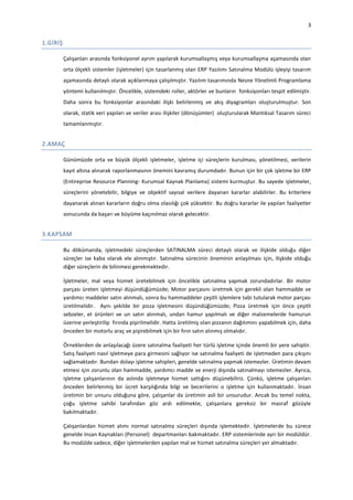 3

1.GİRİŞ
Çalışanları arasında fonksiyonel ayrım yapılarak kurumsallaşmış veya kurumsallaşma aşamasında olan
orta ölçekli sistemler (işletmeler) için tasarlanmış olan ERP Yazılımı Satınalma Modülü işleyişi tasarım
aşamasında detaylı olarak açıklanmaya çalışılmıştır. Yazılım tasarımında Nesne Yönelimli Programlama
yöntemi kullanılmıştır. Öncelikle, sistemdeki roller, aktörler ve bunların fonksiyonları tespit edilmiştir.
Daha sonra bu fonksiyonlar arasındaki ilişki belirlenmiş ve akış diyagramları oluşturulmuştur. Son
olarak, statik veri yapıları ve veriler arası ilişkiler (dönüşümler) oluşturularak Mantıksal Tasarım süreci
tamamlanmıştır.

2.AMAÇ
Günümüzde orta ve büyük ölçekli işletmeler, işletme içi süreçlerin kurulması, yönetilmesi, verilerin
kayıt altına alınarak raporlanmasının önemini kavramış durumdadır. Bunun için bir çok işletme bir ERP
(Entireprise Resource Planning- Kurumsal Kaynak Planlama) sistemi kurmuştur. Bu sayede işletmeler,
süreçlerini yönetebilir, bilgiye ve objektif sayısal verilere dayanan kararlar alabilirler. Bu kriterlere
dayanarak alınan kararların doğru olma olasılığı çok yüksektir. Bu doğru kararlar ile yapılan faaliyetler
sonucunda da başarı ve büyüme kaçınılmaz olarak gelecektir.

3.KAPSAM
Bu dökümanda, işletmedeki süreçlerden SATINALMA süreci detaylı olarak ve ilişkide olduğu diğer
süreçler ise kaba olarak ele alınmıştır. Satınalma sürecinin öneminin anlaşılması için, ilişkide olduğu
diğer süreçlerin de bilinmesi gerekmektedir.
İşletmeler, mal veya hizmet üretebilmek için öncelikle satınalma yapmak zorundadırlar. Bir motor
parçası üreten işletmeyi düşündüğümüzde; Motor parçasını üretmek için gerekli olan hammadde ve
yardımcı maddeler satın alınmalı, sonra bu hammaddeler çeşitli işlemlere tabi tutularak motor parçası
üretilmelidir. Aynı şekilde bir pizza işletmesini düşündüğümüzde; Pizza üretmek için önce çeşitli
sebzeler, et ürünleri ve un satın alınmalı, undan hamur yapılmalı ve diğer malzemelerde hamurun
üzerine yerleştirilip fırında pişirilmelidir. Hatta üretilmiş olan pizzanın dağıtımını yapabilmek için, daha
önceden bir motorlu araç ve pişirebilmek için bir fırın satın alınmış olmalıdır.
Örneklerden de anlaşılacağı üzere satınalma faaliyeti her türlü işletme içinde önemli bir yere sahiptir.
Satış faaliyeti nasıl işletmeye para girmesini sağlıyor ise satınalma faaliyeti de işletmeden para çıkışını
sağlamaktadır. Bundan dolayı işletme sahipleri, genelde satınalma yapmak istemezler. Üretimin devam
etmesi için zorunlu olan hammadde, yardımcı madde ve enerji dışında satınalmayı istemezler. Ayrıca,
işletme çalışanlarının da aslında işletmeye hizmet sattığını düşünebiliriz. Çünkü, işletme çalışanları
önceden belirlenmiş bir ücret karşılığında bilgi ve becerilerini o işletme için kullanmaktadır. İnsan
üretimin bir unsuru olduğuna göre, çalışanlar da üretimin asli bir unsurudur. Ancak bu temel nokta,
çoğu işletme sahibi tarafından göz ardı edilmekte, çalışanlara gereksiz bir masraf gözüyle
bakılmaktadır.
Çalışanlardan hizmet alımı normal satınalma süreçleri dışında işlemektedir. İşletmelerde bu sürece
genelde Insan Kaynakları (Personel) departmanları bakmaktadır. ERP sistemlerinde ayrı bir modüldür.
Bu modülde sadece, diğer işletmelerden yapılan mal ve hizmet satınalma süreçleri yer almaktadır.

 
