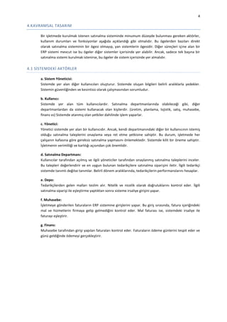4

4.KAVRAMSAL TASARIM
Bir işletmede kurulmak istenen satınalma sisteminde minumum düzeyde bulunması gereken aktörler,
kullanım durumları ve fonksiyonlar aşağıda açıklandığı gibi olmalıdır. Bu ögelerden bazıları direkt
olarak satınalma sisteminin bir ögesi olmayıp, yan sistemlerin ögesidir. Diğer süreçleri içine alan bir
ERP sistemi mevcut ise bu ögeler diğer sistemler içerisinde yer alabilir. Ancak, sadece tek başına bir
satınalma sistemi kurulmak istenirse, bu ögeler de sistem içerisinde yer almalıdır.

4.1 SİSTEMDEKİ AKTÖRLER
a. Sistem Yöneticisi:
Sistemde yer alan diğer kullanıcıları oluşturur. Sistemde oluşan bilgileri belirli aralıklarla yedekler.
Sistemin güvenliğinden ve kesintisiz olarak çalışmasından sorumludur.
b. Kullanıcı:
Sistemde yer alan tüm kullanıcılardır. Satınalma departmanlarında olabileceği gibi, diğer
departmanlardan da sistemi kullanacak olan kişilerdir. (üretim, planlama, lojistik, satış, muhasebe,
finans vs) Sistemde atanmış olan yetkiler dahilinde işlem yaparlar.
c. Yönetici:
Yönetici sistemde yer alan bir kullanıcıdır. Ancak, kendi departmanındaki diğer bir kullanıcının istemiş
olduğu satınalma taleplerini onaylama veya ret etme yetkisine sahiptir. Bu durum, işletmede her
çalışanın kafasına göre gereksiz satınalma yapmasını önlemektedir. Sistemde kilit bir öneme sahiptir.
İşletmenin verimliliği ve karlılığı açısından çok önemlidir.
d. Satınalma Departmanı:
Kullanıcılar tarafından açılmış ve ilgili yöneticiler tarafından onaylanmış satınalma taleplerini inceler.
Bu talepleri değerlendirir ve en uygun bulunan tedarikçilere satınalma siparişini iletir. İlgili tedarikçi
sistemde tanımlı değilse tanımlar. Belirli dönem aralıklarında, tedarikçilerin performanslarını hesaplar.
e. Depo:
Tedarikçilerden gelen malları teslim alır. Nitelik ve nicelik olarak doğruluklarını kontrol eder. İlgili
satınalma siparişi ile eşleştirme yaptıktan sonra sisteme irsaliye girişini yapar.
f. Muhasebe:
İşletmeye gönderilen faturaların ERP sistemine girişlerini yapar. Bu giriş sırasında, fatura içeriğindeki
mal ve hizmetlerin firmaya gelip gelmediğini kontrol eder. Mal faturası ise, sistemdeki irsaliye ile
faturayı eşleştirir.
g. Finans:
Muhasebe tarafından girişi yapılan faturaları kontrol eder. Faturaların ödeme günlerini tespit eder ve
günü geldiğinde ödemeyi gerçekleştirir.

 