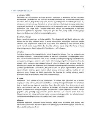 5

4.2 SİSTEMDEKİ BELGELER
a. Satınalma Talebi:
İşletmedeki her türlü kullanıcı tarafından açılabilir. Kullanıcılar, iş görebilmek ve/veya işletmede
kullanabilmek için gerekli olan her türlü ürün ve hizmet satınalması için bir satınalma talebi açmak
zorundadır. Talep Id, Belge Tarihi, Talep Tarihi, Kullanıcı Id gibi bilgilerden oluşan bir başlık tablosu ile,
satınalınması istenen mal veya hizmetlerin id leri ve miktarlarının bulunduğu bir detay tablosundan
oluşmaktadır. Kullanıcılar farklı tarihlerde istedikleri her türlü satınalma talebi için ayrı bir talep belgesi
açmalıdırlar. Eğer karışık açılırsa, sistemde talep takibi zorlaşır, ilgili tedarikçilerin ve satınalma
departmanın performansı ölçülemez. Tedarikçiden gelen bir malın, hangi talebe istinaden geldiği
bulunamaz. Bu durumda, belgeler arasındaki akış kopacaktır.
b. Satınalma Siparişi:
Sadece satınalma departmanı tarafından açılabilir. Talep belgesindeki gibi başlık tablosu ve ürün
bilgileri olan bir detay tablodan oluşur. 2 şekilde oluşturulabilir. Kullanıcıların oluşturmuş olduğu
satınalma talep belgelerinden direkt olarak oluşturabilir. Yada, herhangi bir talep olmadan, direkt
olarak manuel şekilde oluşturulabilir. Bu durumda, satınalma sipariş belgesi her hangi bir talep
belgesini işaret etmez. Sipariş belgesindeki TalepId değeri 0 (sıfır) olacaktır.
c. İrsaliye:
Tedarikçiler tarafından işletmeye gönderilen ürünler ile gelen bir belgedir. Ticari mal sevkiyatlarında
bulunması zorunludur. Taşınan malların isimleri ve miktarları yazılmaktadır. İşletmeye gelen mallar
depo sorumlusu tarafından kontrol edilir. İrsaliye üzerinde yazan bilgilerin doğruluğu teyid edildikten
sonra sisteme girişi yapılır. İşletmeye gelen mallar, sisteme irsaliyenin girilmesiyle sistemsel olarak da
stoklaşır. Gelen irsaliyenin sipariş belgesi bulunarak eşleştirilir. Böylece, ilgili satınalma siparişi de
kapatılmış olur. (miktar tam ise) Bundan dolayı, irsaliyelerin üzerine ilgili satınalma sipariş numarasının
yazılması operatörlere hız kazandırmakta, boş yere ve hatalı veri girişini engellemektedir. Satınalma
siparişi olmadan işletmeye gelen malların kabulü depocu tarafından yapılmaz. Mutlaka bir üst
yöneticinin onayı alınarak mal kabülü yapılmalıdır. Bu durumda da, mutlaka satınalma siparişi
açılmalıdır. Başlık ve detay tablosu olmak üzere 2 tablodan oluşur.
d. Fatura:
İşletmelerde ticari işlemler fatura ile yapılmaktadır. Bir işletme diğer işletmeden mal ve hizmet
karşılığı para talep ediyorsa, önceden mutlaka fatura kesilmiş olması gerekmektedir. Her türlü ticari
borç ve alacak faturaya dayanmak zorundadır. Fatura üzerinde, kesilen firma ünvanı, adresi, vergi
dairesi, vergi numarası, ilgili mal ve hizmetlerin açıklamaları, brüt tutarları, iskonto tutarları, vergi
tutarları ve ödeme tarihi (vade) gibi bilgileri bulunmaktadır. Fatura içeriğindeki ürünlerin, firmaya
gerçekten gelip gelmediği sorgulanmalıdır. (irsaliye kontrolü) Aynı malların birden fazla kez
faturalanmaması için, fatura üzerlerinde irsaliye numarası mutlaka yazmalıdır. Son yıllarda irsaliyeli
fatura uygulamaları yaygınlaşmıştır. Bu gibi kontrollere gerek kalmamıştır.
e.Odeme:
Muhasebe departmanı tarafından sisteme sorunsuz olarak girilmiş ve ödeme onayı verilmiş olan
faturaların tutarları finans departmanı tarafından tedarikçiye (alacaklı firmaya) çeşitli yöntemler ile
ödenir. (nakit, çek, havale, eft vs)

 