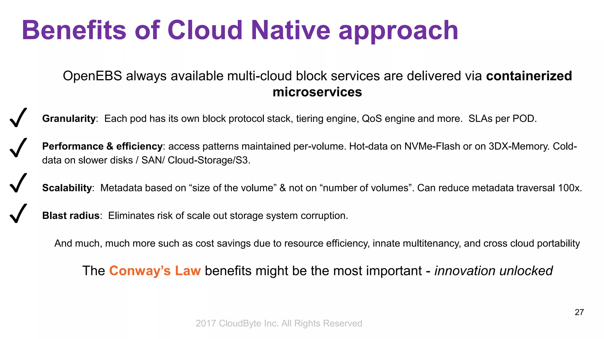 2017 Storage Developer Conference. © CloudByte Inc.. All Rights Reserved.
27
Benefits of Cloud Native approach
OpenEBS always available multi-cloud block services are delivered via containerized
microservices
Granularity: Each pod has its own block protocol stack, tiering engine, QoS engine and more. SLAs per POD.
Performance & efficiency: access patterns maintained per-volume. Hot-data on NVMe-Flash or on 3DX-Memory. Cold-
data on slower disks / SAN/ Cloud-Storage/S3.
Scalability: Metadata based on “size of the volume” & not on “number of volumes”. Can reduce metadata traversal 100x.
Blast radius: Eliminates risk of scale out storage system corruption.
And much, much more such as cost savings due to resource efficiency, innate multitenancy, and cross cloud portability
The Conway’s Law benefits might be the most important - innovation unlocked
✓
✓
✓
✓
2017 CloudByte Inc. All Rights Reserved
 