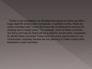 Turkey is not completed.It is development phase so there are still a
huge need for construction companies. In addition to this, there are
some countries near Turkey that have lots of destruction because of
existing war in recent years .For example; some of these countries
are Syria and Iraq.So there will be a need for construction companies
to rebuild these countries.These facts are some oppurtunies for our
construction company becase we are planning to make construction
business in such countries.

 