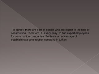 In Turkey, there are a lot of people who are expert in the field of
construction. Therefore, it is very easy to find expert employees
for construction companies. So this is an advantage of
establishing a construction company in turkey.

 