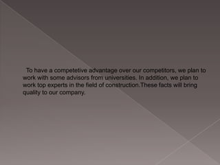 To have a competetive advantage over our competitors, we plan to
work with some advisors from universities. In addition, we plan to
work top experts in the field of construction.These facts will bring
quality to our company.

 