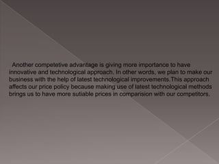 Another competetive advantage is giving more importance to have
innovative and technological approach. In other words, we plan to make our
business with the help of latest technological improvements.This approach
affects our price policy because making use of latest technological methods
brings us to have more sutiable prices in comparision with our competitors.

 