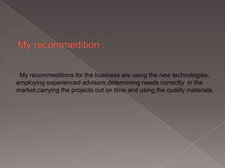 My recommeditions for the business are using the new technologies,
employing experienced advisors,determining needs correctly in the
market,carrying the projects out on time and using the quality materials.

 