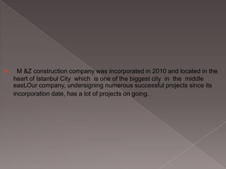 

M &Z construction company was incorporated in 2010 and located in the
heart of Istanbul City which is one of the biggest city in the middle
east.Our company, undersigning numerous successful projects since its
incorporation date, has a lot of projects on going.

 