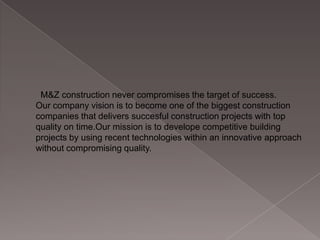 M&Z construction never compromises the target of success.
Our company vision is to become one of the biggest construction
companies that delivers succesful construction projects with top
quality on time.Our mission is to develope competitive building
projects by using recent technologies within an innovative approach
without compromising quality.

 