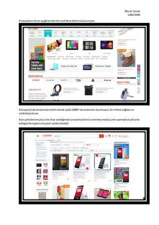 Murat Süzük
138412040
AnasayfanınbirazaşağılarındaHot and New bölümübulunuyor.
Aliexpress’deamazondanfarklıolaraksayfa1080P ekrandatam oturmuyor,birmiktarsağdanve
soldaboşlukvar.
Aynı şekildeone plusone diye arattığımdaise aramaönerisi vererekoneplusone yazmadıancakyine
kategorileregöre sonuçlarısoldalisteledi.
 