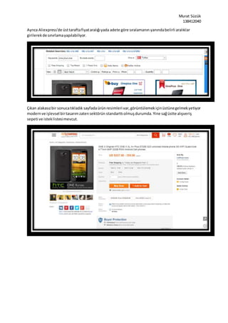Murat Süzük
138412040
Ayrıca Aliexpress’de üsttaraftafiyataralığıyada adete göre sıralamanın yanındabelirli aralıklar
girilerekde sınırlamayapılabiliyor.
Çıkan alakasızbir sonucatıkladık sayfadaürünresimleri var,görüntülemekiçinüstünegelmekyetiyor
modernve işlevsel birtasarımzatensektörün standarttıolmuşdurumda. Yine sağüstte alışveriş
sepeti ve isteklistesimevcut.
 