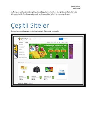 Murat Süzük
138412040
Sayfayapısı ise Aliexpress’deki gibiyanlardaboşluklarveriyor.Bu3 site içindekienkaliteliarayüz
Aliexpress’deidi.AncakAramakısmındaise Amazondahakaliteli birhavauyandırıyor.
Çeşitli Siteler
Gittigidiyor.comAliexpressidolünütakipediyor.Tasarımlaraynısayılır.
 