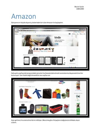 Murat Süzük
138412040
Amazon
Dünyanınen büyükalışverişsitelerindenbiri olanAmazonile başlayalım.
Daha girişsayfasındatarayıcımdaki çerezleri kullanarakdahaönceki aramalarımadayanaraköneriler
bulunuyor.Yani Statikdeğil dinamikbirana sayfasıvar.
Kışın gelmesi ile aramaönerilerini etkiliyor.Mevsime göre ihtiyaçlarındeğişmesini dikkate alıyor
sistem.
 