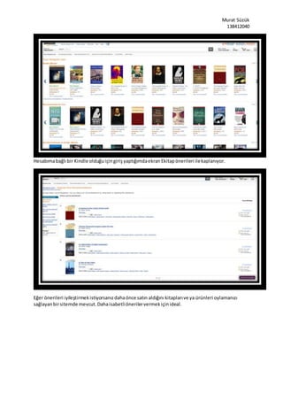 Murat Süzük
138412040
Hesabımabağlı bir Kindle olduğuiçingirişyaptığımdaekranEkitapönerileri ilekaplanıyor.
Eğer önerileri iyileştirmekistiyorsanızdahaönce satın aldığını kitaplarıve ya ürünleri oylamanızı
sağlayanbirsitemde mevcut.Dahaisabetliönerilervermekiçinideal.
 