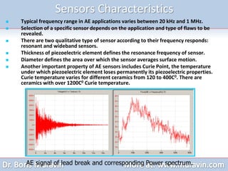 Sensors Characteristics
 Typical frequency range in AE applications varies between 20 kHz and 1 MHz.
 Selection of a specific sensor depends on the application and type of flaws to be
revealed.
 There are two qualitative type of sensor according to their frequency responds:
resonant and wideband sensors.
 Thickness of piezoelectric element defines the resonance frequency of sensor.
 Diameter defines the area over which the sensor averages surface motion.
 Another important property of AE sensors includes Curie Point, the temperature
under which piezoelectric element loses permanently its piezoelectric properties.
Curie temperature varies for different ceramics from 120 to 400C0. There are
ceramics with over 1200C0 Curie temperature.
AE signal of lead break and corresponding Power spectrum.
 