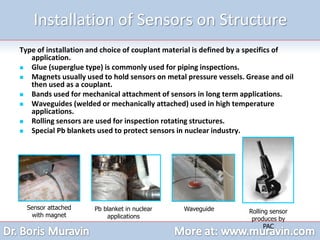 Installation of Sensors on Structure
Type of installation and choice of couplant material is defined by a specifics of
application.
 Glue (superglue type) is commonly used for piping inspections.
 Magnets usually used to hold sensors on metal pressure vessels. Grease and oil
then used as a couplant.
 Bands used for mechanical attachment of sensors in long term applications.
 Waveguides (welded or mechanically attached) used in high temperature
applications.
 Rolling sensors are used for inspection rotating structures.
 Special Pb blankets used to protect sensors in nuclear industry.
Sensor attached
with magnet
Pb blanket in nuclear
applications
Waveguide Rolling sensor
produces by
PAC
 