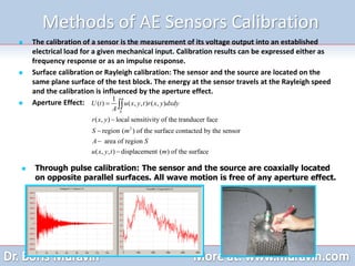 Methods of AE Sensors Calibration
 The calibration of a sensor is the measurement of its voltage output into an established
electrical load for a given mechanical input. Calibration results can be expressed either as
frequency response or as an impulse response.
 Surface calibration or Rayleigh calibration: The sensor and the source are located on the
same plane surface of the test block. The energy at the sensor travels at the Rayleigh speed
and the calibration is influenced by the aperture effect.
 Aperture Effect:
2
1
( ) ( , , ) ( , )
( , ) local sensitivity of the tranducer face
region ( ) of the surface contacted by the sensor
area of region
( , , ) displacement ( ) of the surface
S
U t u x y t r x y dxdy
A
r x y
S m
A S
u x y t m






 Through pulse calibration: The sensor and the source are coaxially located
on opposite parallel surfaces. All wave motion is free of any aperture effect.
 