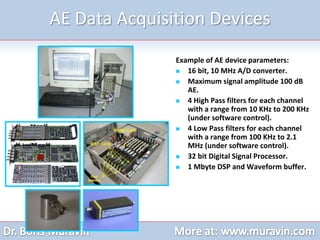AE Data Acquisition Devices
Example of AE device parameters:
 16 bit, 10 MHz A/D converter.
 Maximum signal amplitude 100 dB
AE.
 4 High Pass filters for each channel
with a range from 10 KHz to 200 KHz
(under software control).
 4 Low Pass filters for each channel
with a range from 100 KHz to 2.1
MHz (under software control).
 32 bit Digital Signal Processor.
 1 Mbyte DSP and Waveform buffer.
 