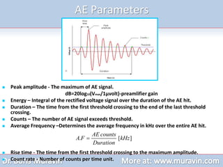 AE Parameters
 Peak amplitude - The maximum of AE signal.
dB=20log10(Vmax/1µvolt)-preamlifier gain
 Energy – Integral of the rectified voltage signal over the duration of the AE hit.
 Duration – The time from the first threshold crossing to the end of the last threshold
crossing.
 Counts – The number of AE signal exceeds threshold.
 Average Frequency –Determines the average frequency in kHz over the entire AE hit.
 Rise time - The time from the first threshold crossing to the maximum amplitude.
 Count rate - Number of counts per time unit.
. [ ]
AE counts
A F kHz
Duration

 