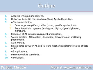 1. Acoustic Emission phenomena.
2. History of Acoustic Emission from Stone Age to these days.
3. AE instrumentation:
1. Sensors, preamplifiers, cables (types, specific applications).
2. Data Acquisition systems (analog and digital, signal digitation,
filtration).
4. Principals of AE data measurement and analysis.
5. Source location. Attenuation, dispersion, diffraction and scattering
phenomena.
6. AE in metals.
7. Relationship between AE and fracture mechanics parameters and effects
of AE.
8. AE applications.
9. International AE standards.
10. Conclusions.
Outline
 