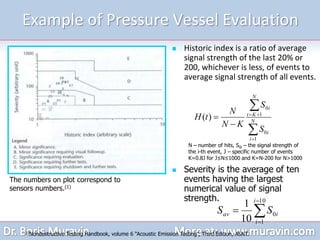 Example of Pressure Vessel Evaluation
 Historic index is a ratio of average
signal strength of the last 20% or
200, whichever is less, of events to
average signal strength of all events.






 N
i
i
N
K
t
i
S
S
K
N
N
t
H
1
0
1
0
)
(
(1)Nondestructive Testing Handbook, volume 6 “Acoustic Emission Testing”, Third Edition, ASNT.
The numbers on plot correspond to
sensors numbers.(1)




10
1
0
10
1 i
i
i
av S
S
N – number of hits, S0i – the signal strength of
the i-th event, J – specific number of events
K=0.8J for J≤N≤1000 and K=N-200 for N>1000
 Severity is the average of ten
events having the largest
numerical value of signal
strength.
 