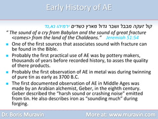 Early History of AE
‫כשדים‬ ‫מארץ‬ ‫גדול‬ ‫ושבר‬ ‫מבבל‬ ‫זעקה‬ ‫קול‬
‫נא‬ ‫ירמיהו‬
,
‫נד‬
“ The sound of a cry from Babylon and the sound of great fracture
<comes> from the land of the Chaldeans.” Jeremiah 51:54
 One of the first sources that associates sound with fracture can
be found in the Bible.
 Probably the first practical use of AE was by pottery makers,
thousands of years before recorded history, to asses the quality
of there products.
 Probably the first observation of AE in metal was during twinning
of pure tin as early as 3700 B.C.
 The first documented observation of AE in Middle Ages was
made by an Arabian alchemist, Geber, in the eighth century.
Geber described the “harsh sound or crashing noise” emitted
from tin. He also describes iron as “sounding much” during
forging.
 