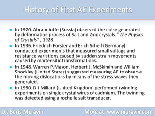 History of First AE Experiments
 In 1920, Abram Joffe (Russia) observed the noise generated
by deformation process of Salt and Zinc crystals.“ The Physics
of Crystals” , 1928.
 In 1936, Friedrich Forster and Erich Scheil (Germany)
conducted experiments that measured small voltage and
resistance variations caused by sudden strain movements
caused by martensitic transformations.
 In 1948, Warren P.Mason, Herbert J. McSkimin and William
Shockley (United States) suggested measuring AE to observe
the moving dislocations by means of the stress waves they
generated.
 In 1950, D.J Millard (United Kingdom) performed twinning
experiments on single crystal wires of cadmium. The twinning
was detected using a rochelle salt transducer.
 