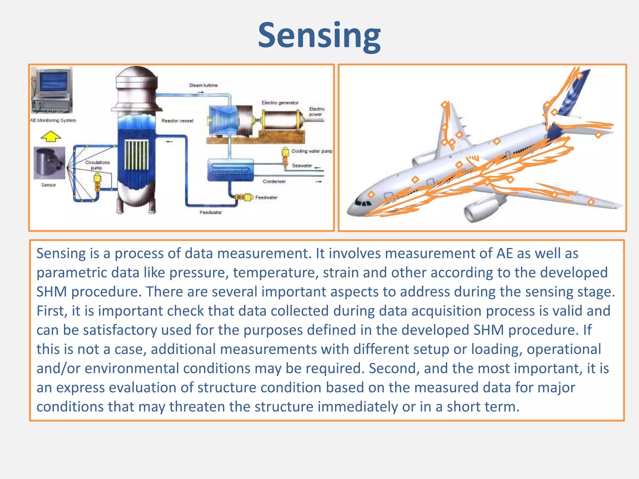 Sensing
Sensing is a process of data measurement. It involves measurement of AE as well as
parametric data like pressure, temperature, strain and other according to the developed
SHM procedure. There are several important aspects to address during the sensing stage.
First, it is important check that data collected during data acquisition process is valid and
can be satisfactory used for the purposes defined in the developed SHM procedure. If
this is not a case, additional measurements with different setup or loading, operational
and/or environmental conditions may be required. Second, and the most important, it is
an express evaluation of structure condition based on the measured data for major
conditions that may threaten the structure immediately or in a short term.
 