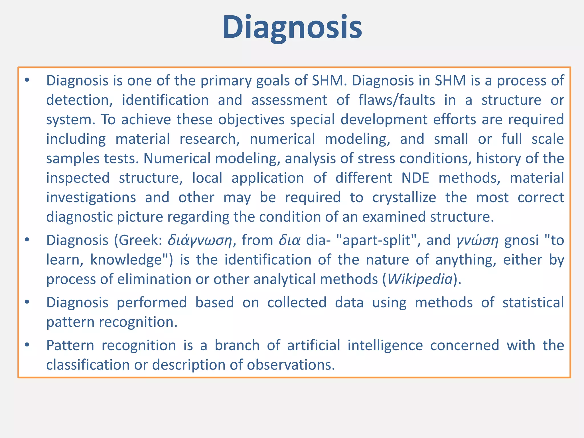 Diagnosis
• Diagnosis is one of the primary goals of SHM. Diagnosis in SHM is a process of
detection, identification and assessment of flaws/faults in a structure or
system. To achieve these objectives special development efforts are required
including material research, numerical modeling, and small or full scale
samples tests. Numerical modeling, analysis of stress conditions, history of the
inspected structure, local application of different NDE methods, material
investigations and other may be required to crystallize the most correct
diagnostic picture regarding the condition of an examined structure.
• Diagnosis (Greek: διάγνωση, from δια dia- "apart-split", and γνώση gnosi "to
learn, knowledge") is the identification of the nature of anything, either by
process of elimination or other analytical methods (Wikipedia).
• Diagnosis performed based on collected data using methods of statistical
pattern recognition.
• Pattern recognition is a branch of artificial intelligence concerned with the
classification or description of observations.
 