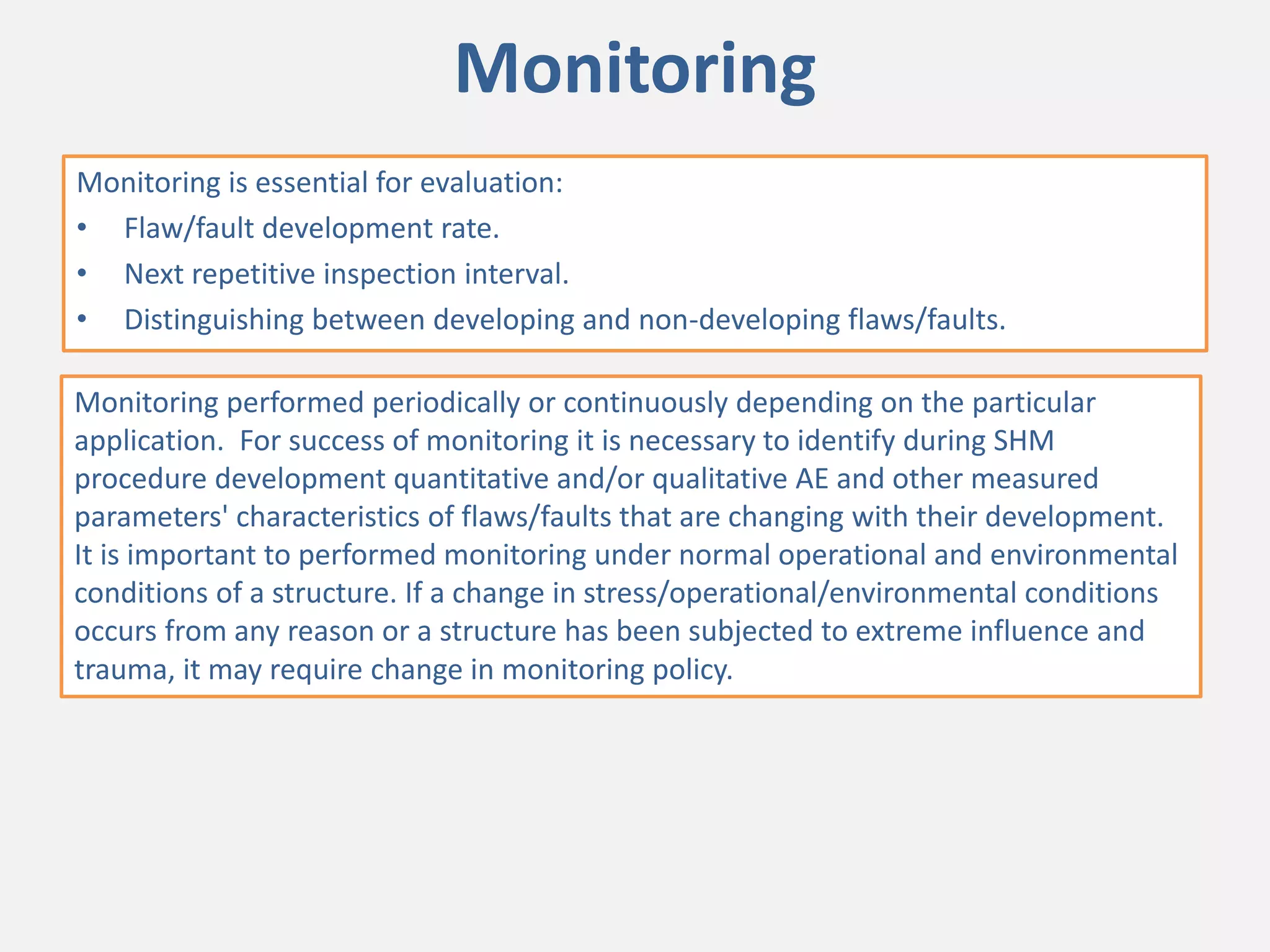 Monitoring
Monitoring is essential for evaluation:
• Flaw/fault development rate.
• Next repetitive inspection interval.
• Distinguishing between developing and non-developing flaws/faults.
Monitoring performed periodically or continuously depending on the particular
application. For success of monitoring it is necessary to identify during SHM
procedure development quantitative and/or qualitative AE and other measured
parameters' characteristics of flaws/faults that are changing with their development.
It is important to performed monitoring under normal operational and environmental
conditions of a structure. If a change in stress/operational/environmental conditions
occurs from any reason or a structure has been subjected to extreme influence and
trauma, it may require change in monitoring policy.
 