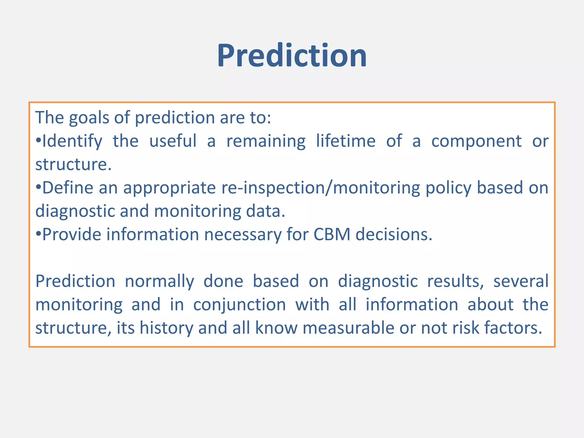 Prediction
The goals of prediction are to:
•Identify the useful a remaining lifetime of a component or
structure.
•Define an appropriate re-inspection/monitoring policy based on
diagnostic and monitoring data.
•Provide information necessary for CBM decisions.
Prediction normally done based on diagnostic results, several
monitoring and in conjunction with all information about the
structure, its history and all know measurable or not risk factors.
 